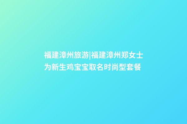 福建漳州旅游|福建漳州郑女士为新生鸡宝宝取名时尚型套餐-第1张-公司起名-玄机派